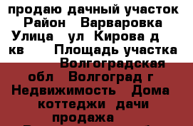 продаю дачный участок › Район ­ Варваровка › Улица ­ ул. Кирова д.96 кв.19 › Площадь участка ­ 600 - Волгоградская обл., Волгоград г. Недвижимость » Дома, коттеджи, дачи продажа   . Волгоградская обл.